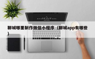 鞍山聊城哪里制作微信小程序（聊城app有哪些）