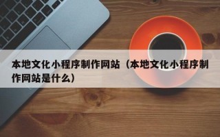 鞍山本地文化小程序制作网站（本地文化小程序制作网站是什么）