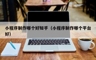 鞍山小程序制作哪个好知乎（小程序制作哪个平台好）